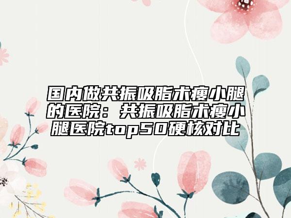國內(nèi)做共振吸脂術瘦小腿的醫(yī)院：共振吸脂術瘦小腿醫(yī)院top50硬核對比