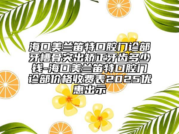 海口美蘭笛特口腔門診部牙槽骨突出矯正牙齒多少錢-?？诿捞m笛特口腔門診部?jī)r(jià)格收費(fèi)表2025優(yōu)惠出示