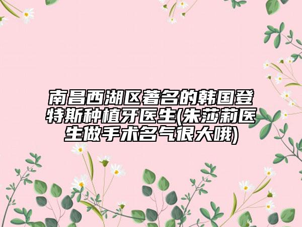 南昌西湖區(qū)著名的韓國登特斯種植牙醫(yī)生(朱莎莉醫(yī)生做手術名氣很大哦)