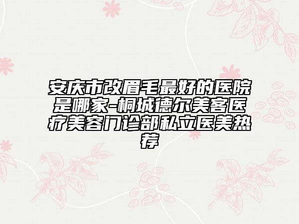 安慶市改眉毛最好的醫(yī)院是哪家-桐城德爾美客醫(yī)療美容門診部私立醫(yī)美熱薦