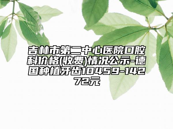 吉林市第二中心醫(yī)院口腔科價格(收費)情況公示-德國種植牙齒10459-14272元