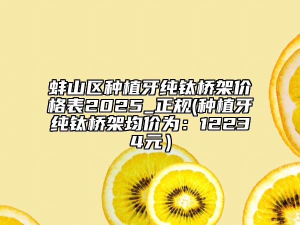 蚌山區(qū)種植牙純鈦橋架價(jià)格表2025_正規(guī)(種植牙純鈦橋架均價(jià)為：12234元）