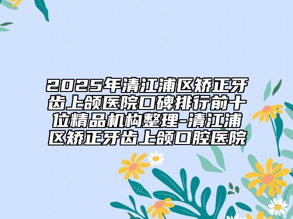 2025年清江浦區(qū)矯正牙齒上頜醫(yī)院口碑排行前十位精品機構整理-清江浦區(qū)矯正牙齒上頜口腔醫(yī)院