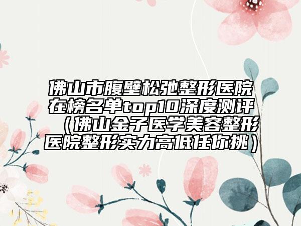 佛山市腹壁松弛整形醫(yī)院在榜名單top10深度測評（佛山金子醫(yī)學美容整形醫(yī)院整形實力高低任你挑）