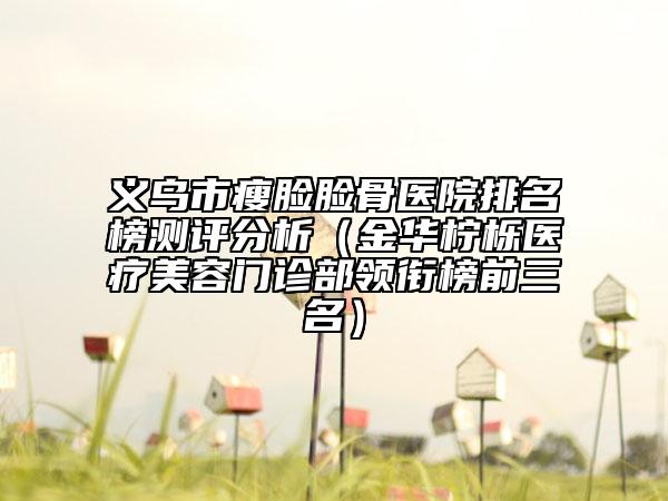 義烏市瘦臉臉骨醫(yī)院排名榜測評分析（金華檸櫟醫(yī)療美容門診部領(lǐng)銜榜前三名）
