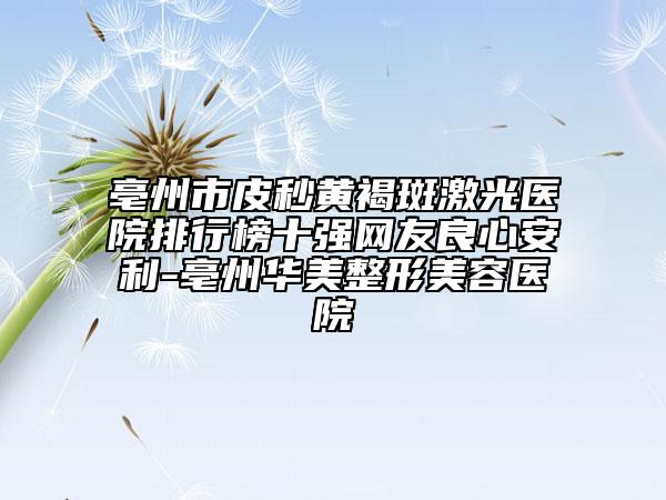 亳州市皮秒黃褐斑激光醫(yī)院排行榜十強(qiáng)網(wǎng)友良心安利-亳州華美整形美容醫(yī)院