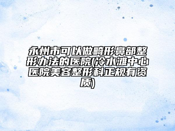 永州市可以做畸形鼻部整形辦法的醫(yī)院(冷水灘中心醫(yī)院美容整形科正規(guī)有資質(zhì))