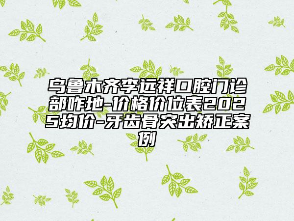 烏魯木齊李遠(yuǎn)祥口腔門診部咋地-價(jià)格價(jià)位表2025均價(jià)-牙齒骨突出矯正案例