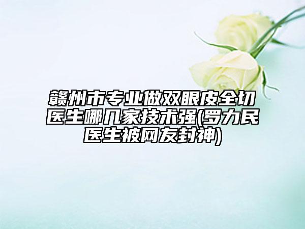 贛州市專業(yè)做雙眼皮全切醫(yī)生哪幾家技術(shù)強(qiáng)(羅力民醫(yī)生被網(wǎng)友封神)