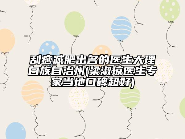 刮痧減肥出名的醫(yī)生大理白族自治州(梁淑瓊醫(yī)生專家當地口碑超好)