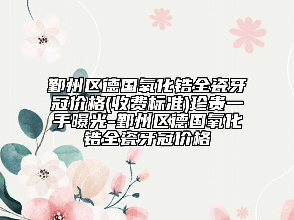 鄞州區(qū)德國氧化鋯全瓷牙冠價格(收費(fèi)標(biāo)準(zhǔn))珍貴一手曝光-鄞州區(qū)德國氧化鋯全瓷牙冠價格