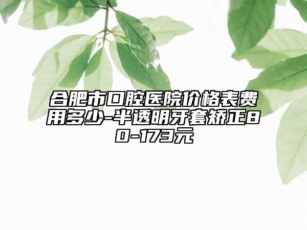 合肥市口腔醫(yī)院價格表費用多少-半透明牙套矯正80-173元