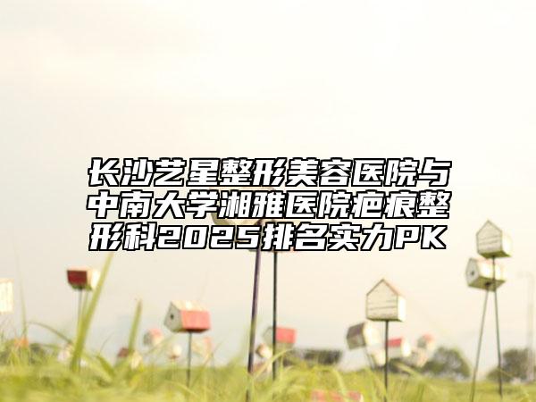 長沙藝星整形美容醫(yī)院與中南大學(xué)湘雅醫(yī)院疤痕整形科2025排名實力PK