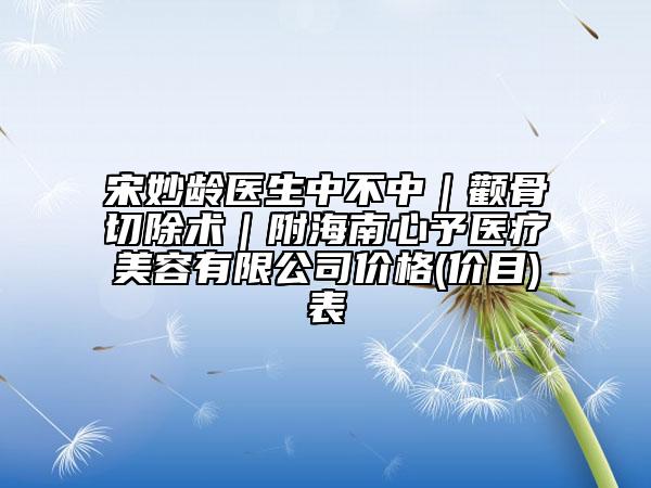 宋妙齡醫(yī)生中不中｜顴骨切除術(shù)｜附海南心予醫(yī)療美容有限公司價格(價目)表