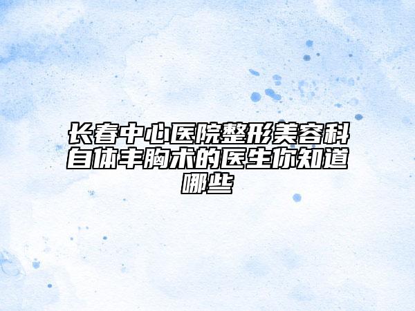 長春中心醫(yī)院整形美容科自體豐胸術(shù)的醫(yī)生你知道哪些
