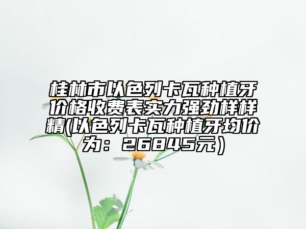 桂林市以色列卡瓦種植牙價(jià)格收費(fèi)表實(shí)力強(qiáng)勁樣樣精(以色列卡瓦種植牙均價(jià)為：26845元）