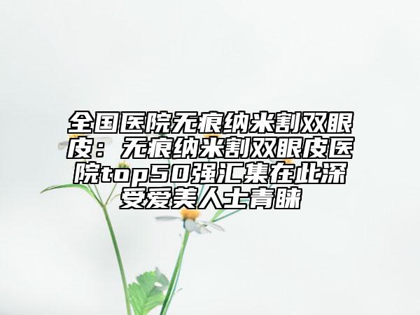 全國醫(yī)院無痕納米割雙眼皮：無痕納米割雙眼皮醫(yī)院top50強(qiáng)匯集在此深受愛美人士青睞