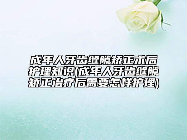 成年人牙齒縫隙矯正術(shù)后護(hù)理知識(shí)(成年人牙齒縫隙矯正治療后需要怎樣護(hù)理)