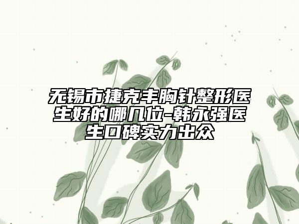 無錫市捷克豐胸針整形醫(yī)生好的哪幾位-韓永強(qiáng)醫(yī)生口碑實(shí)力出眾