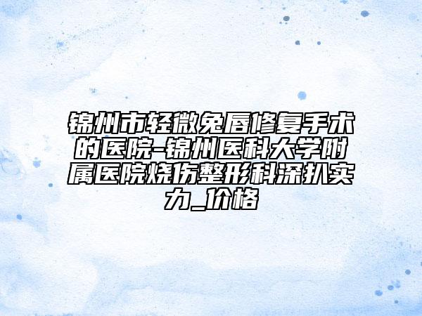 錦州市輕微兔唇修復手術(shù)的醫(yī)院-錦州醫(yī)科大學附屬醫(yī)院燒傷整形科深扒實力_價格