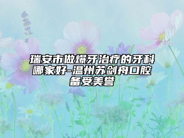 瑞安市做爆牙治療的牙科哪家好-溫州蘇劍舟口腔備受美譽