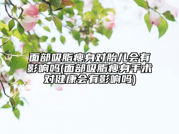 面部吸脂瘦身對(duì)胎兒會(huì)有影響嗎(面部吸脂瘦身手術(shù)對(duì)健康會(huì)有影響嗎)