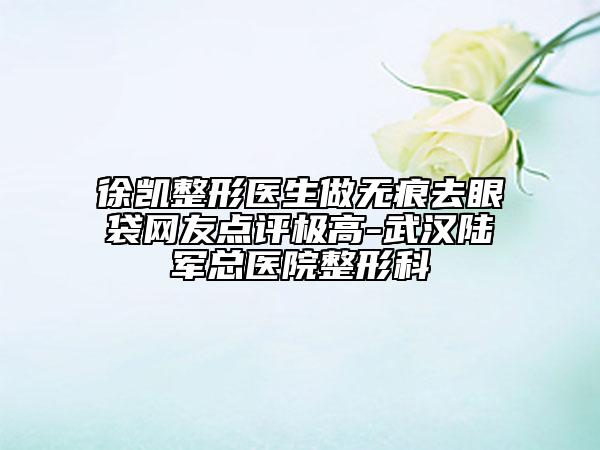 徐凱整形醫(yī)生做無痕去眼袋網(wǎng)友點(diǎn)評(píng)極高-武漢陸軍總醫(yī)院整形科