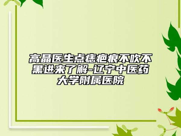 高晶醫(yī)生點(diǎn)痣疤痕不吹不黑進(jìn)來(lái)了解-遼寧中醫(yī)藥大學(xué)附屬醫(yī)院