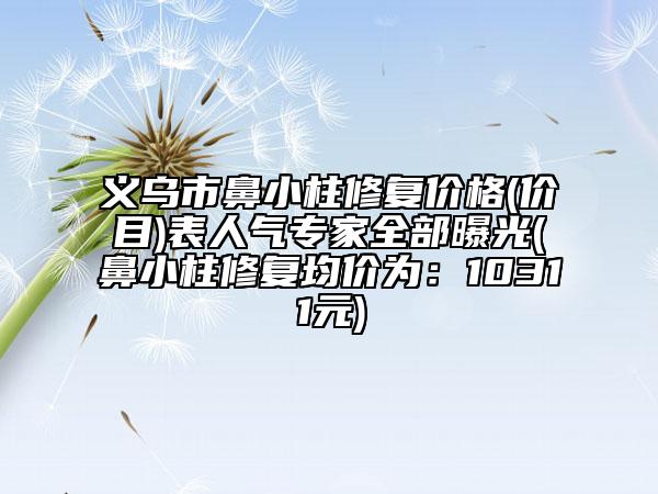 義烏市鼻小柱修復(fù)價(jià)格(價(jià)目)表人氣專家全部曝光(鼻小柱修復(fù)均價(jià)為：10311元)
