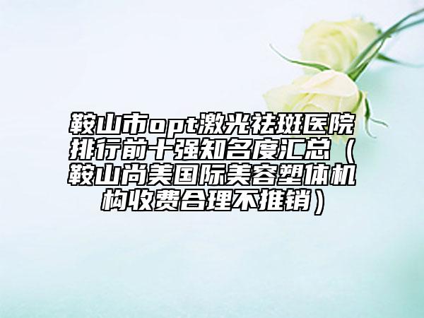 鞍山市opt激光祛斑醫(yī)院排行前十強(qiáng)知名度匯總（鞍山尚美國(guó)際美容塑體機(jī)構(gòu)收費(fèi)合理不推銷）