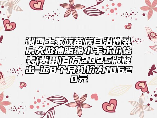 湘西土家族苗族自治州乳房大做抽脂縮小手術(shù)價(jià)格表(費(fèi)用)官方2025版釋出-近8個(gè)月均價(jià)為10620元