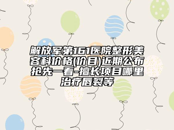 解放軍第161醫(yī)院整形美容科價(jià)格(價(jià)目)近期公布搶先一看-擅長(zhǎng)項(xiàng)目哪里治療唇裂等