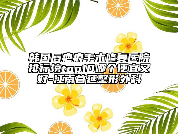 韓國(guó)唇疤痕手術(shù)修復(fù)醫(yī)院排行榜top10哪個(gè)便宜又好-江南首延整形外科