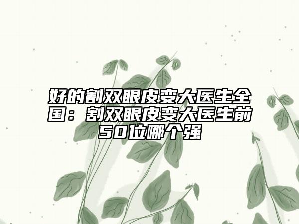 好的割雙眼皮變大醫(yī)生全國：割雙眼皮變大醫(yī)生前50位哪個(gè)強(qiáng)