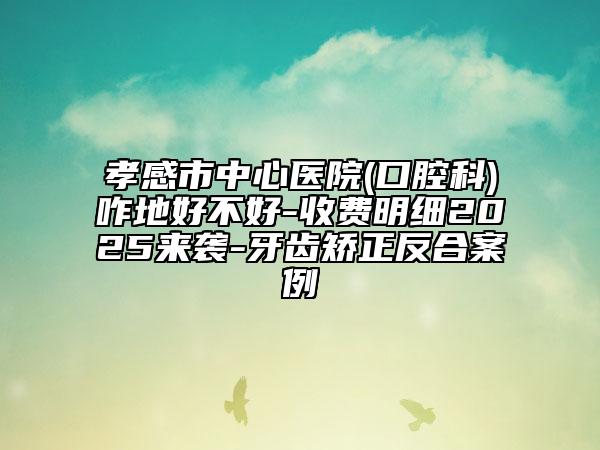 孝感市中心醫(yī)院(口腔科)咋地好不好-收費(fèi)明細(xì)2025來襲-牙齒矯正反合案例