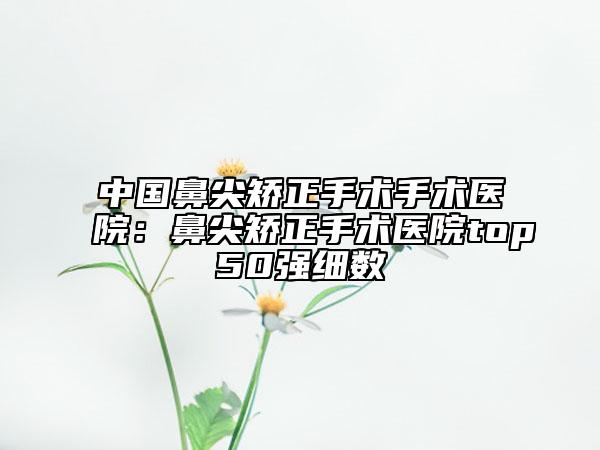 中國鼻尖矯正手術(shù)手術(shù)醫(yī)院：鼻尖矯正手術(shù)醫(yī)院top50強(qiáng)細(xì)數(shù)