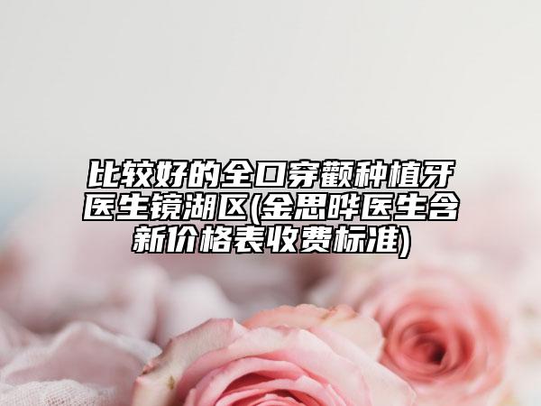 比較好的全口穿顴種植牙醫(yī)生鏡湖區(qū)(金思曄醫(yī)生含新價格表收費標準)