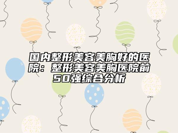 國(guó)內(nèi)整形美容美胸好的醫(yī)院：整形美容美胸醫(yī)院前50強(qiáng)綜合分析