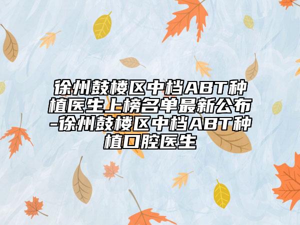 徐州鼓樓區(qū)中檔ABT種植醫(yī)生上榜名單最新公布-徐州鼓樓區(qū)中檔ABT種植口腔醫(yī)生