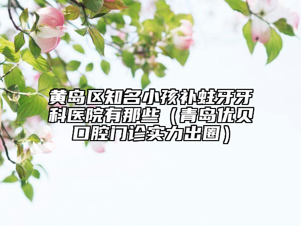 黃島區(qū)知名小孩補(bǔ)蛀牙牙科醫(yī)院有那些（青島優(yōu)貝口腔門診實(shí)力出圈）