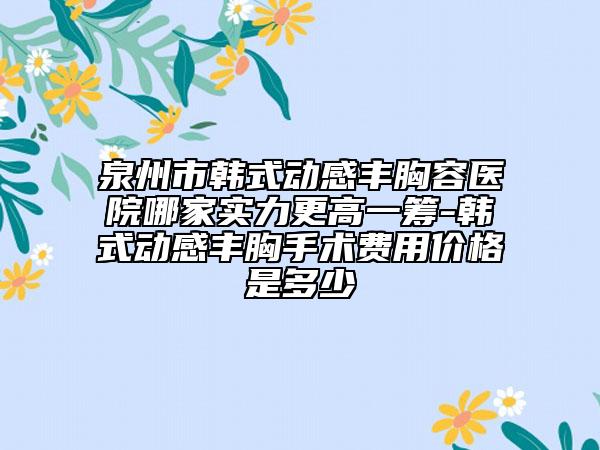 泉州市韓式動(dòng)感豐胸容醫(yī)院哪家實(shí)力更高一籌-韓式動(dòng)感豐胸手術(shù)費(fèi)用價(jià)格是多少