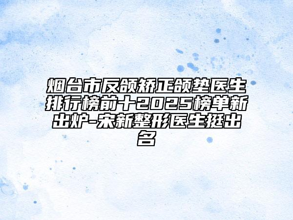 煙臺市反頜矯正頜墊醫(yī)生排行榜前十2025榜單新出爐-宋新整形醫(yī)生挺出名