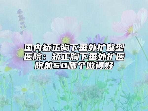 國內(nèi)矯正胸下垂外擴整型醫(yī)院：矯正胸下垂外擴醫(yī)院前50哪個做得好