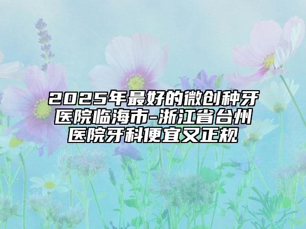 2025年最好的微創(chuàng)種牙醫(yī)院臨海市-浙江省臺州醫(yī)院牙科便宜又正規(guī)