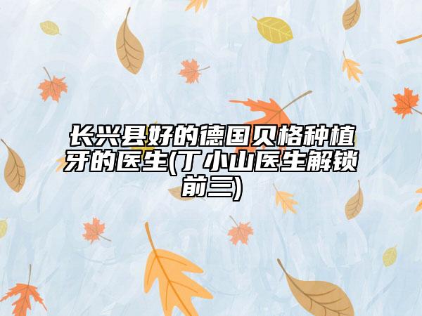 長(zhǎng)興縣好的德國(guó)貝格種植牙的醫(yī)生(丁小山醫(yī)生解鎖前三)