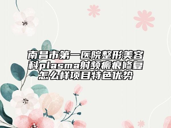 南昌市第一醫(yī)院整形美容科plasma射頻瘢痕修復怎么樣項目特色優(yōu)勢