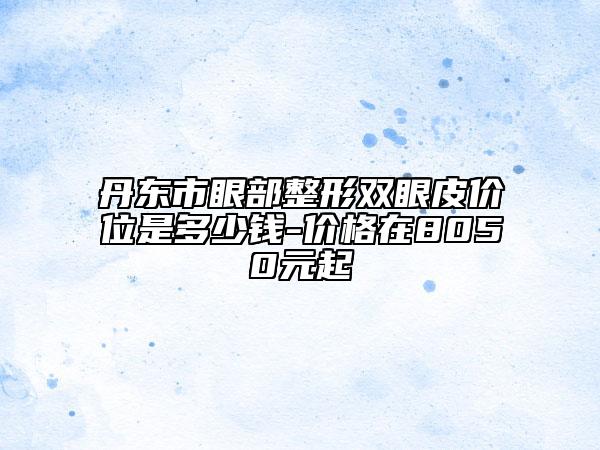 丹東市眼部整形雙眼皮價位是多少錢-價格在8050元起
