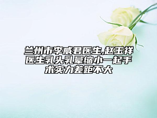 蘭州市李威君醫(yī)生,趙玉祥醫(yī)生乳頭乳暈縮小一起手術(shù)實(shí)力差距不大