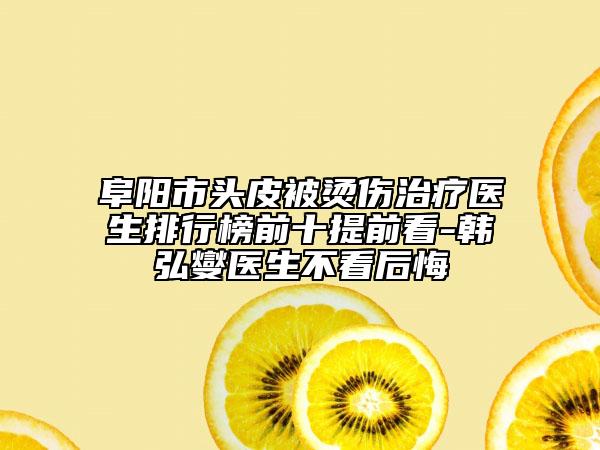 阜陽市頭皮被燙傷治療醫(yī)生排行榜前十提前看-韓弘燮醫(yī)生不看后悔