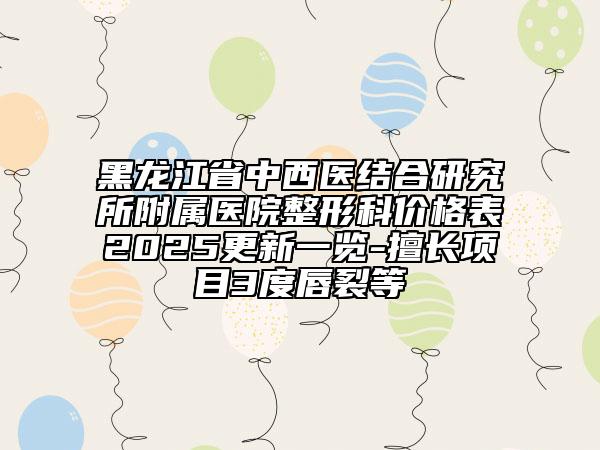 黑龍江省中西醫(yī)結(jié)合研究所附屬醫(yī)院整形科價(jià)格表2025更新一覽-擅長項(xiàng)目3度唇裂等